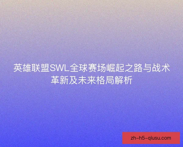 英雄联盟SWL全球赛场崛起之路与战术革新及未来格局解析