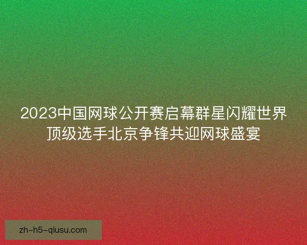 2023中国网球公开赛启幕群星闪耀世界顶级选手北京争锋共迎网球盛宴